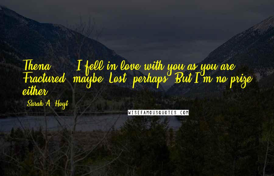 Sarah A. Hoyt Quotes: Thena . . . I fell in love with you as you are. Fractured, maybe. Lost, perhaps. But I'm no prize either.