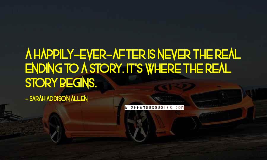 Sarah Addison Allen Quotes: A happily-ever-after is never the real ending to a story. It's where the real story begins.