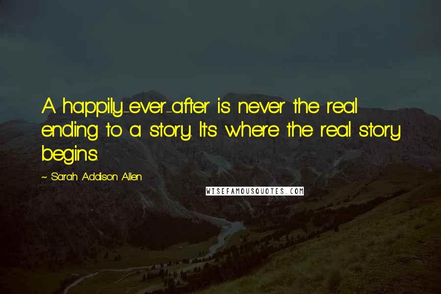 Sarah Addison Allen Quotes: A happily-ever-after is never the real ending to a story. It's where the real story begins.