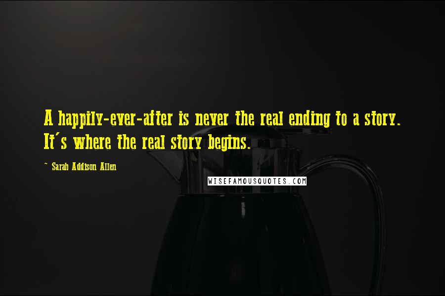 Sarah Addison Allen Quotes: A happily-ever-after is never the real ending to a story. It's where the real story begins.