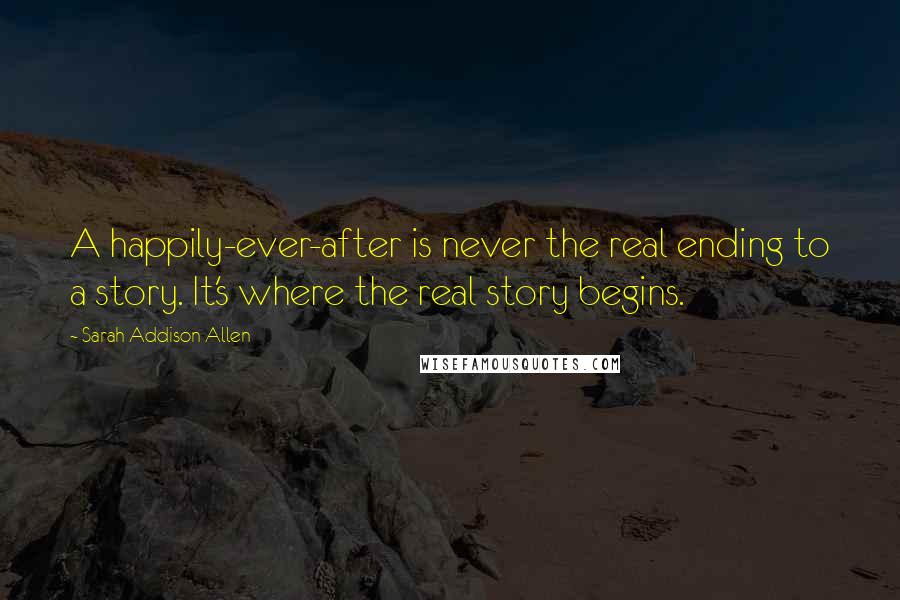 Sarah Addison Allen Quotes: A happily-ever-after is never the real ending to a story. It's where the real story begins.