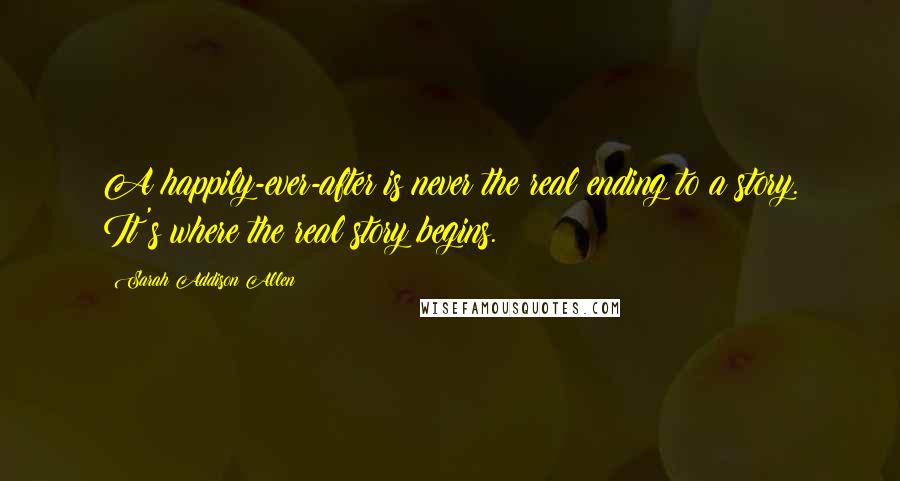 Sarah Addison Allen Quotes: A happily-ever-after is never the real ending to a story. It's where the real story begins.