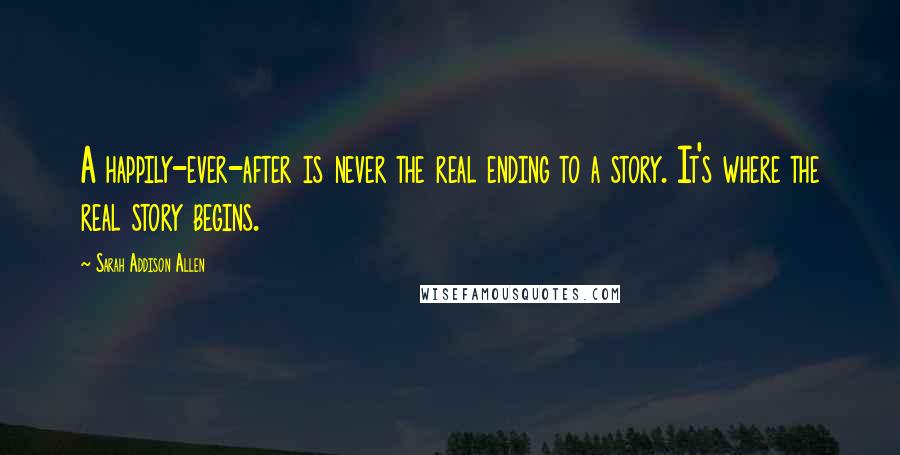 Sarah Addison Allen Quotes: A happily-ever-after is never the real ending to a story. It's where the real story begins.