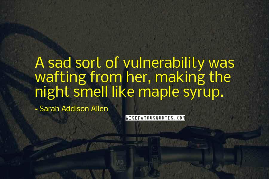 Sarah Addison Allen Quotes: A sad sort of vulnerability was wafting from her, making the night smell like maple syrup.