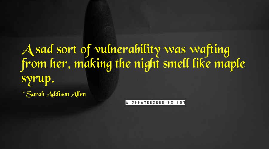 Sarah Addison Allen Quotes: A sad sort of vulnerability was wafting from her, making the night smell like maple syrup.