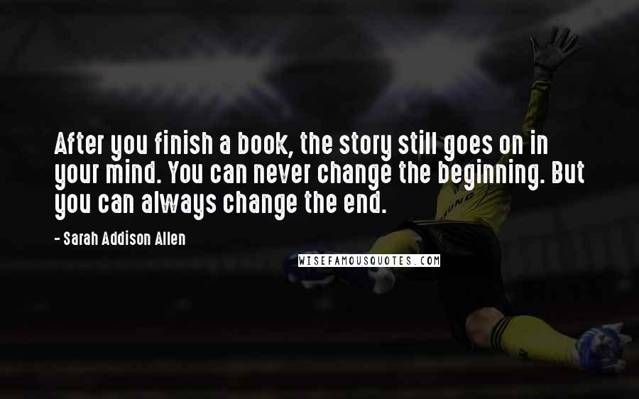 Sarah Addison Allen Quotes: After you finish a book, the story still goes on in your mind. You can never change the beginning. But you can always change the end.