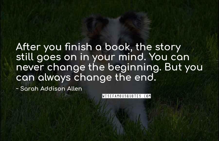 Sarah Addison Allen Quotes: After you finish a book, the story still goes on in your mind. You can never change the beginning. But you can always change the end.