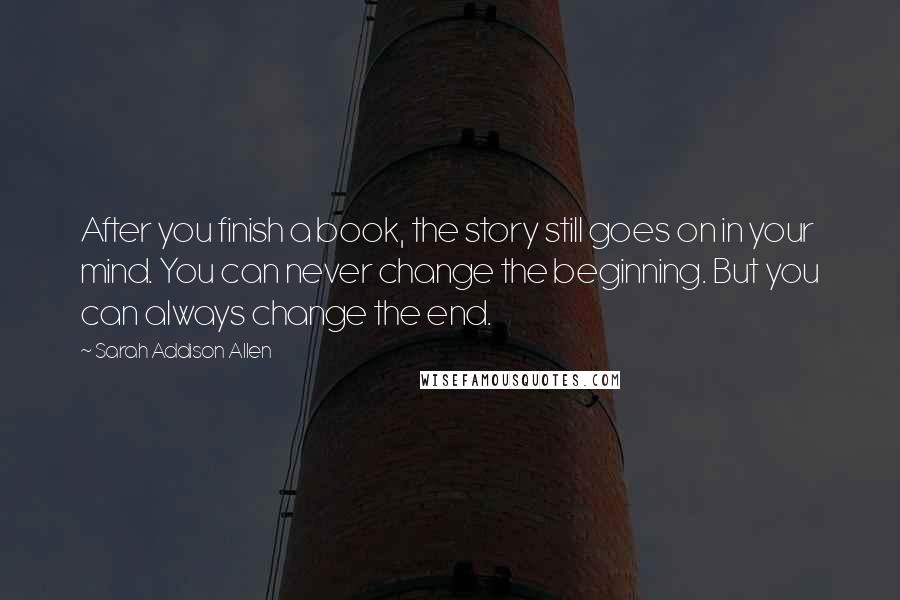 Sarah Addison Allen Quotes: After you finish a book, the story still goes on in your mind. You can never change the beginning. But you can always change the end.