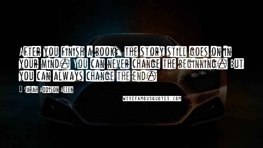 Sarah Addison Allen Quotes: After you finish a book, the story still goes on in your mind. You can never change the beginning. But you can always change the end.