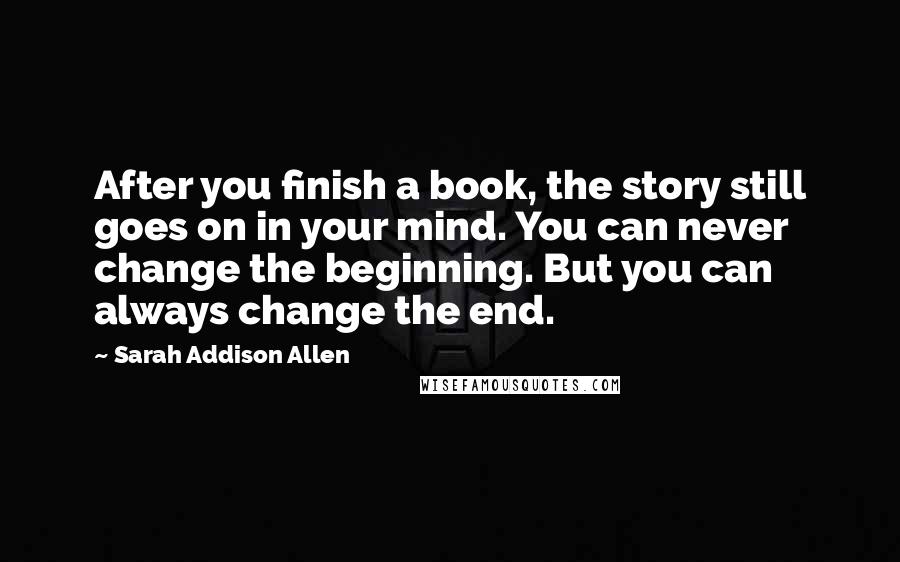 Sarah Addison Allen Quotes: After you finish a book, the story still goes on in your mind. You can never change the beginning. But you can always change the end.