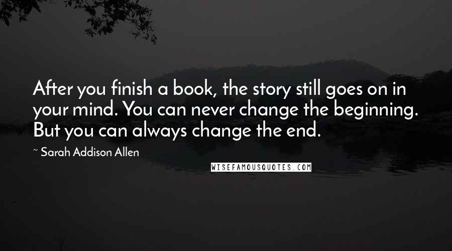Sarah Addison Allen Quotes: After you finish a book, the story still goes on in your mind. You can never change the beginning. But you can always change the end.
