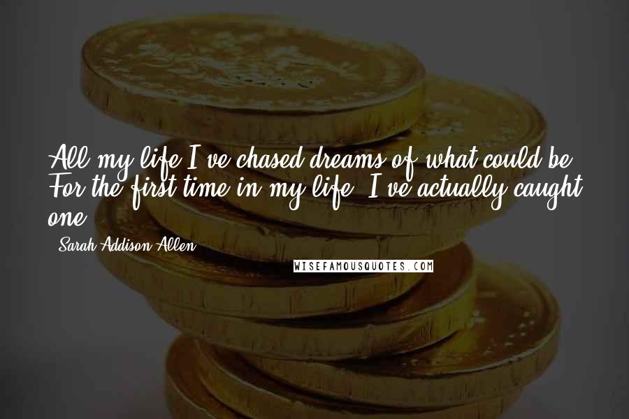 Sarah Addison Allen Quotes: All my life I've chased dreams of what could be. For the first time in my life, I've actually caught one.