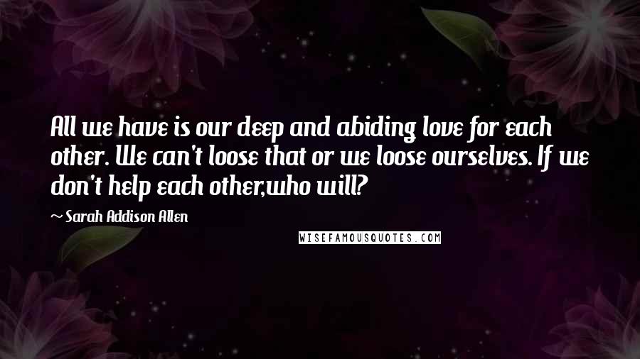 Sarah Addison Allen Quotes: All we have is our deep and abiding love for each other. We can't loose that or we loose ourselves. If we don't help each other,who will?