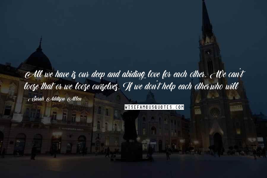 Sarah Addison Allen Quotes: All we have is our deep and abiding love for each other. We can't loose that or we loose ourselves. If we don't help each other,who will?