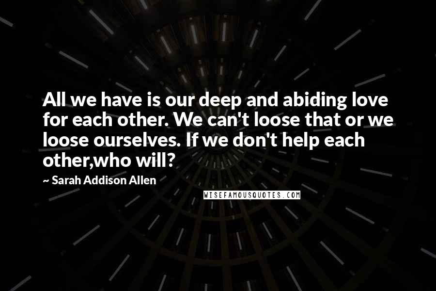 Sarah Addison Allen Quotes: All we have is our deep and abiding love for each other. We can't loose that or we loose ourselves. If we don't help each other,who will?