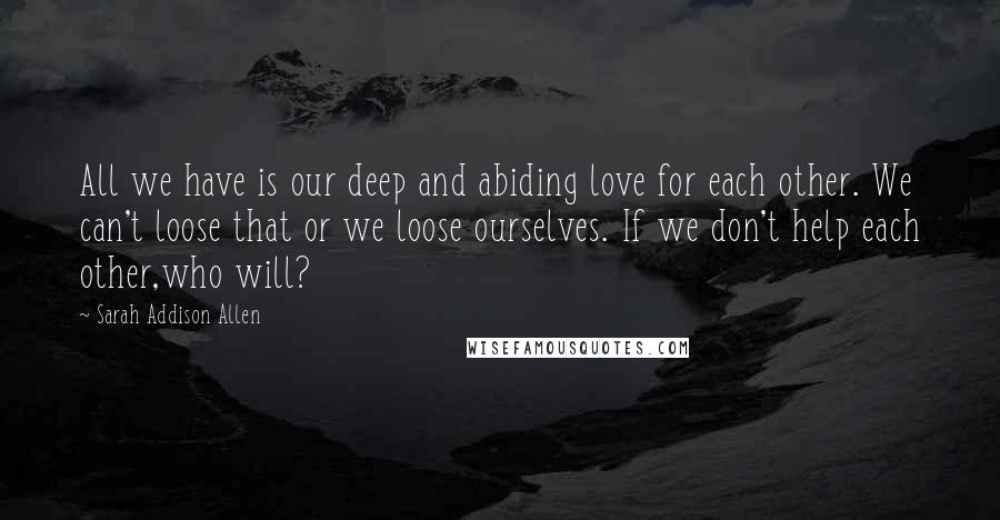 Sarah Addison Allen Quotes: All we have is our deep and abiding love for each other. We can't loose that or we loose ourselves. If we don't help each other,who will?