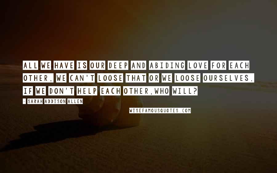 Sarah Addison Allen Quotes: All we have is our deep and abiding love for each other. We can't loose that or we loose ourselves. If we don't help each other,who will?