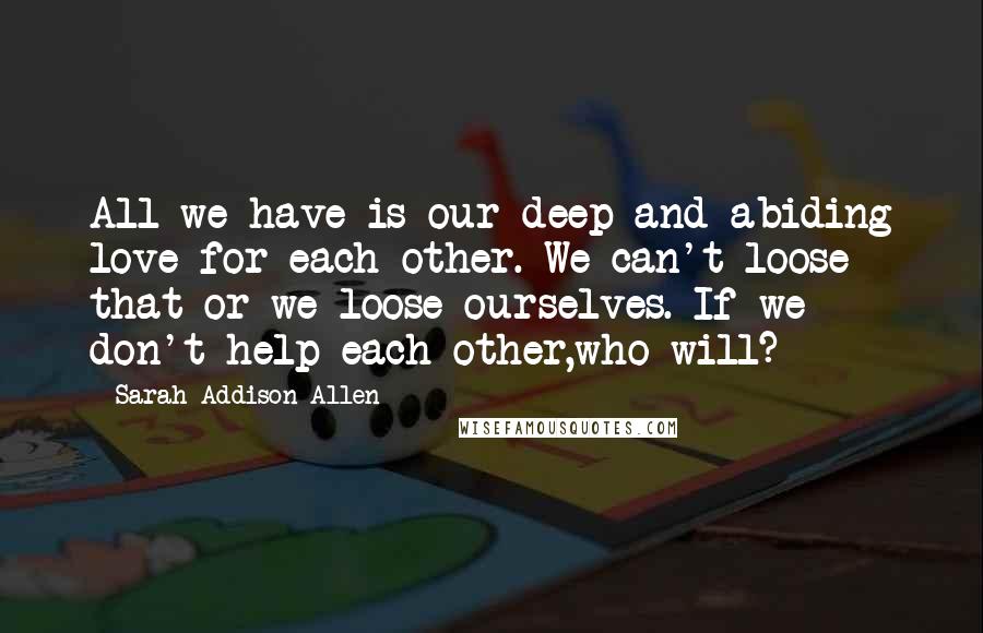 Sarah Addison Allen Quotes: All we have is our deep and abiding love for each other. We can't loose that or we loose ourselves. If we don't help each other,who will?