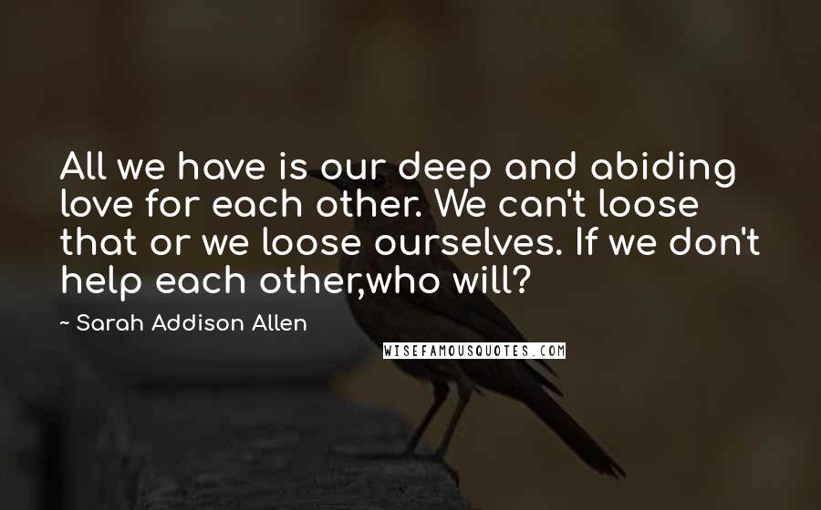 Sarah Addison Allen Quotes: All we have is our deep and abiding love for each other. We can't loose that or we loose ourselves. If we don't help each other,who will?