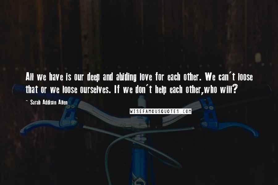 Sarah Addison Allen Quotes: All we have is our deep and abiding love for each other. We can't loose that or we loose ourselves. If we don't help each other,who will?