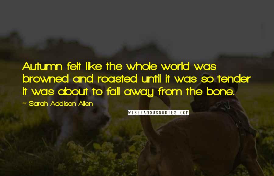 Sarah Addison Allen Quotes: Autumn felt like the whole world was browned and roasted until it was so tender it was about to fall away from the bone.