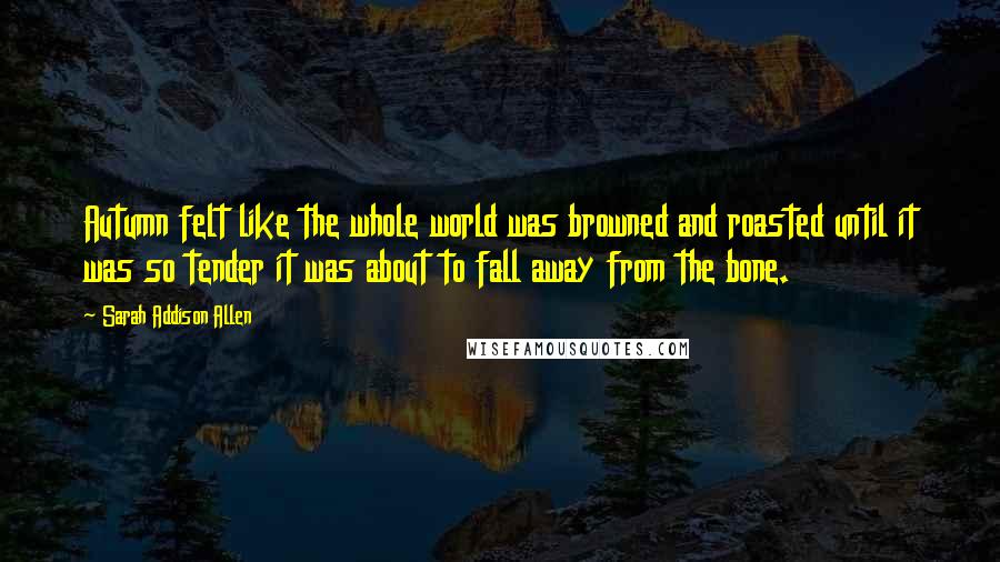 Sarah Addison Allen Quotes: Autumn felt like the whole world was browned and roasted until it was so tender it was about to fall away from the bone.