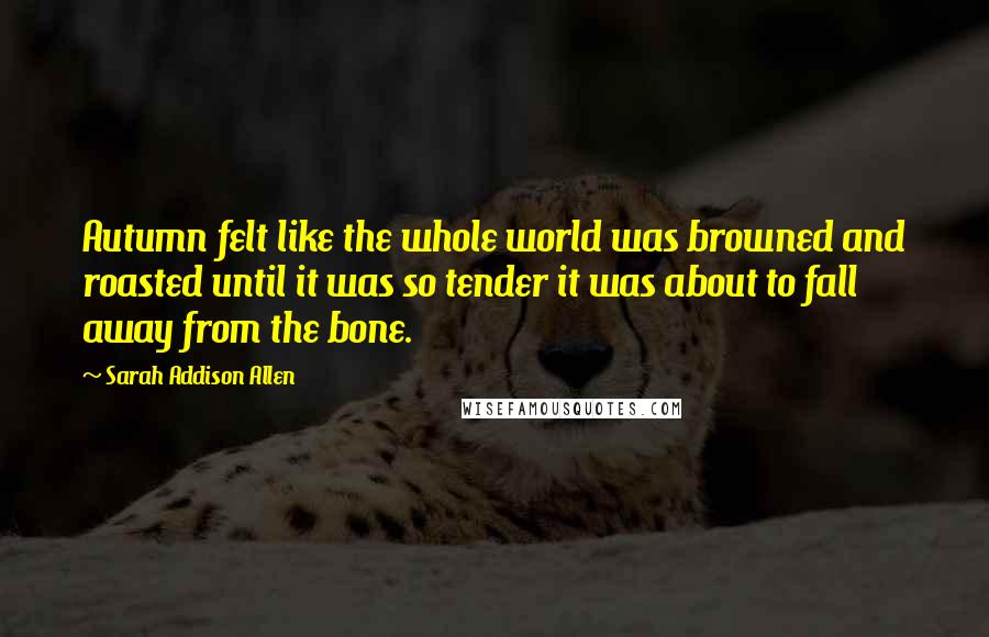 Sarah Addison Allen Quotes: Autumn felt like the whole world was browned and roasted until it was so tender it was about to fall away from the bone.