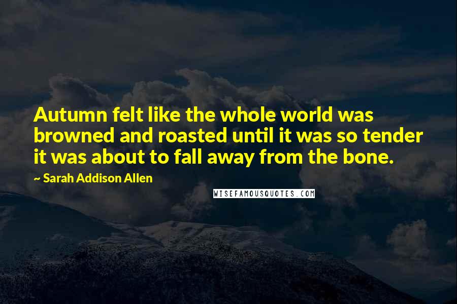 Sarah Addison Allen Quotes: Autumn felt like the whole world was browned and roasted until it was so tender it was about to fall away from the bone.