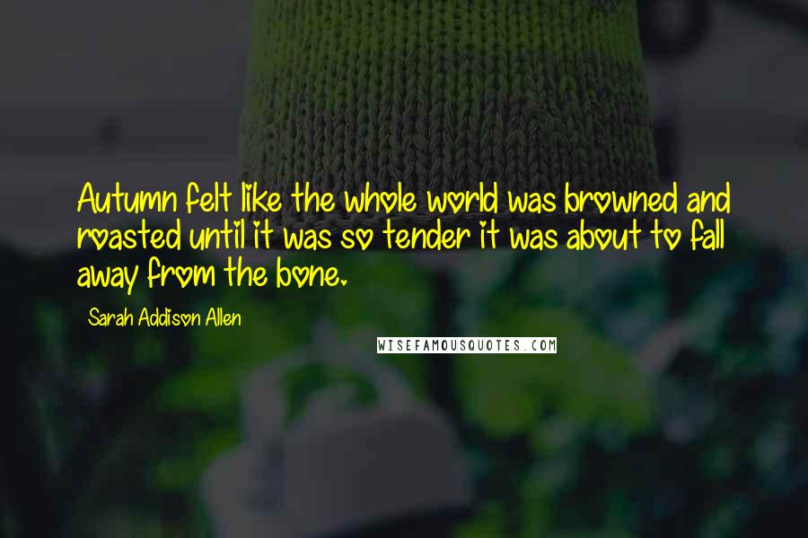 Sarah Addison Allen Quotes: Autumn felt like the whole world was browned and roasted until it was so tender it was about to fall away from the bone.