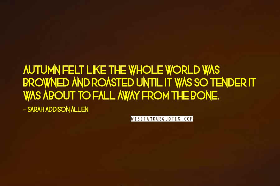 Sarah Addison Allen Quotes: Autumn felt like the whole world was browned and roasted until it was so tender it was about to fall away from the bone.