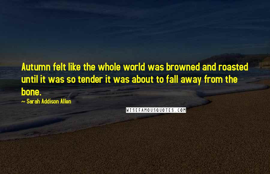 Sarah Addison Allen Quotes: Autumn felt like the whole world was browned and roasted until it was so tender it was about to fall away from the bone.