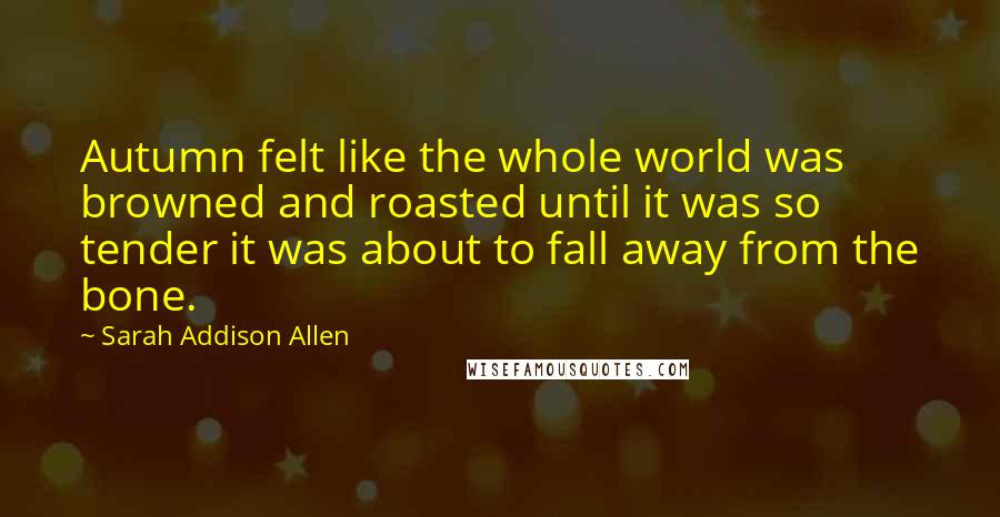 Sarah Addison Allen Quotes: Autumn felt like the whole world was browned and roasted until it was so tender it was about to fall away from the bone.