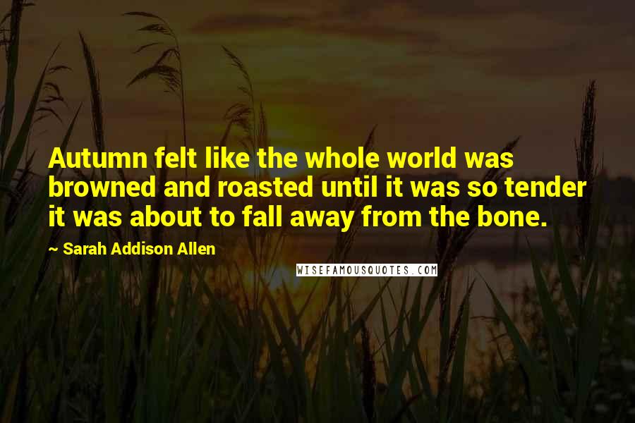 Sarah Addison Allen Quotes: Autumn felt like the whole world was browned and roasted until it was so tender it was about to fall away from the bone.