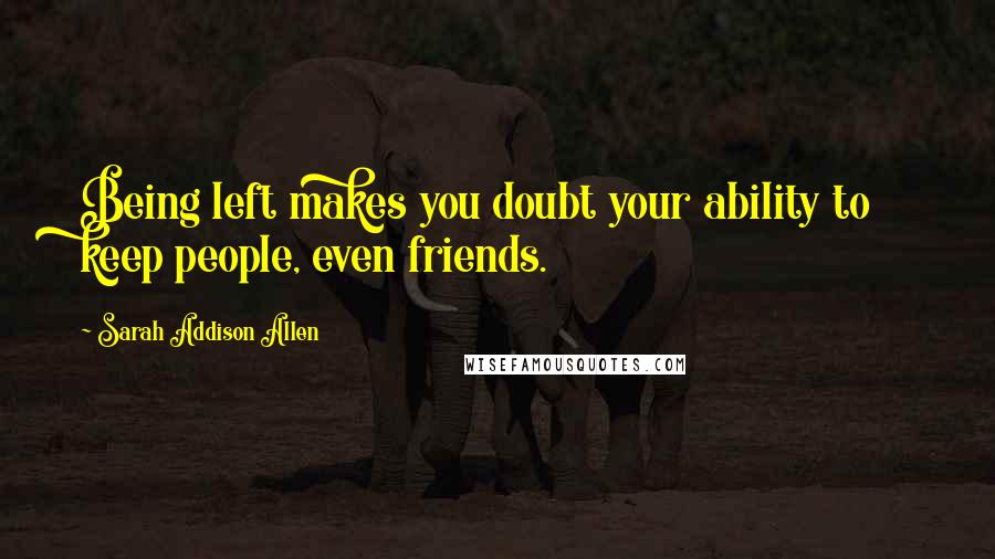 Sarah Addison Allen Quotes: Being left makes you doubt your ability to keep people, even friends.