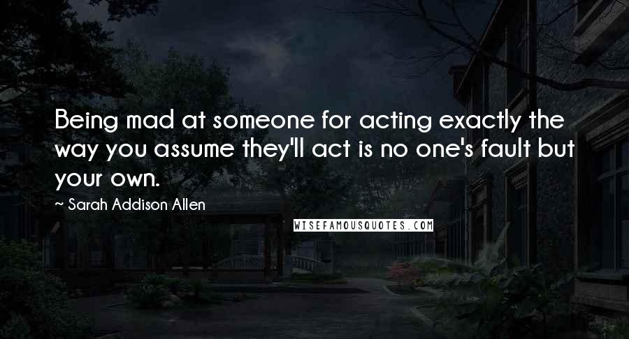 Sarah Addison Allen Quotes: Being mad at someone for acting exactly the way you assume they'll act is no one's fault but your own.