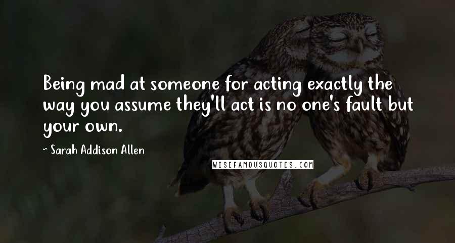 Sarah Addison Allen Quotes: Being mad at someone for acting exactly the way you assume they'll act is no one's fault but your own.