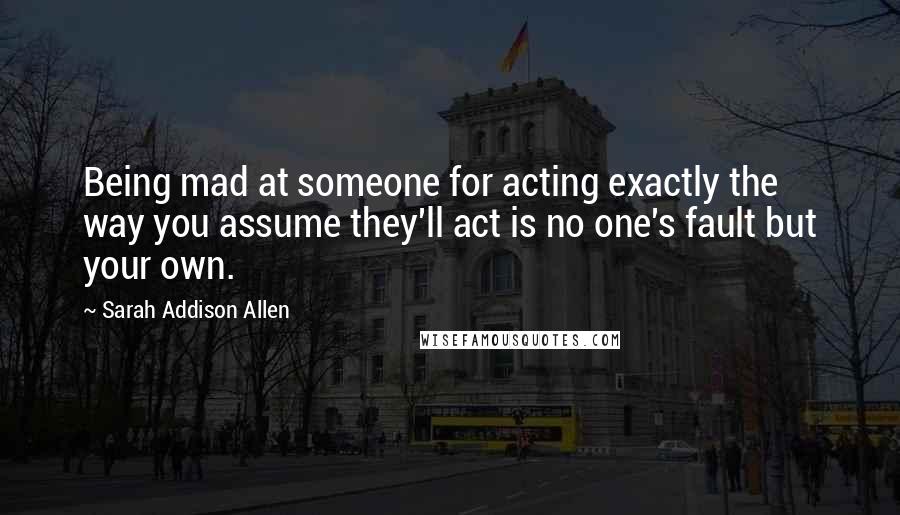 Sarah Addison Allen Quotes: Being mad at someone for acting exactly the way you assume they'll act is no one's fault but your own.