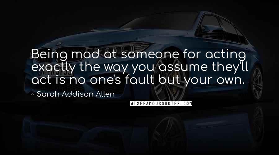 Sarah Addison Allen Quotes: Being mad at someone for acting exactly the way you assume they'll act is no one's fault but your own.