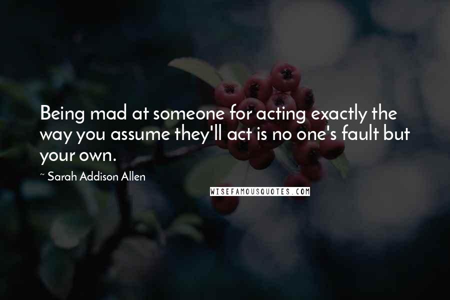 Sarah Addison Allen Quotes: Being mad at someone for acting exactly the way you assume they'll act is no one's fault but your own.