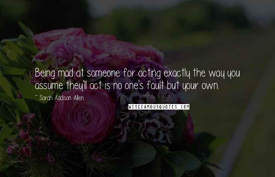 Sarah Addison Allen Quotes: Being mad at someone for acting exactly the way you assume they'll act is no one's fault but your own.