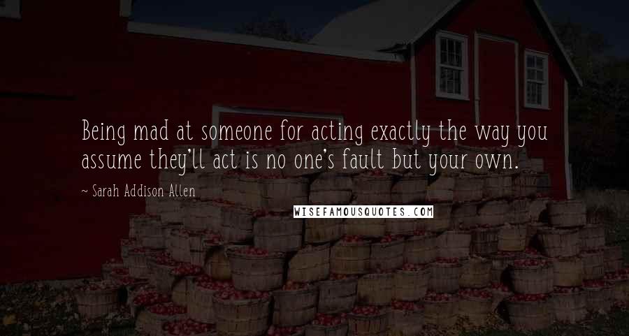 Sarah Addison Allen Quotes: Being mad at someone for acting exactly the way you assume they'll act is no one's fault but your own.