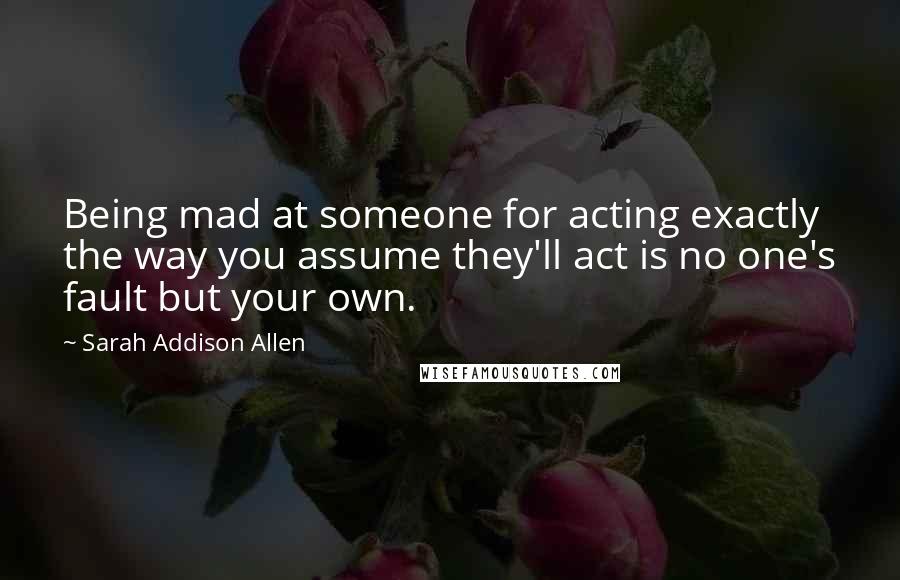 Sarah Addison Allen Quotes: Being mad at someone for acting exactly the way you assume they'll act is no one's fault but your own.