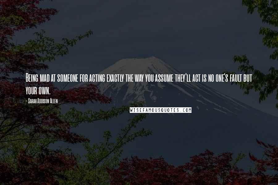 Sarah Addison Allen Quotes: Being mad at someone for acting exactly the way you assume they'll act is no one's fault but your own.