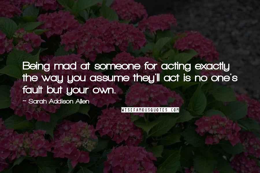 Sarah Addison Allen Quotes: Being mad at someone for acting exactly the way you assume they'll act is no one's fault but your own.