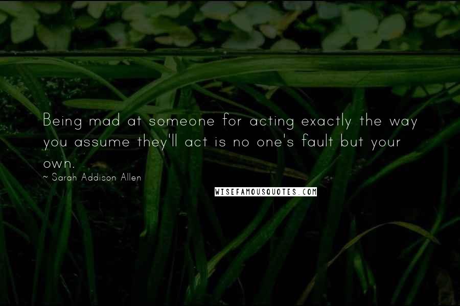 Sarah Addison Allen Quotes: Being mad at someone for acting exactly the way you assume they'll act is no one's fault but your own.