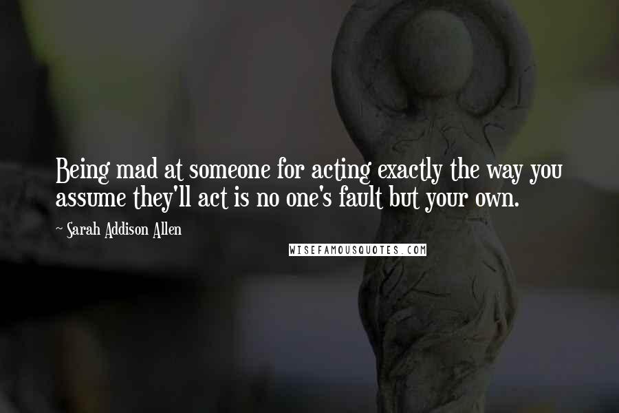 Sarah Addison Allen Quotes: Being mad at someone for acting exactly the way you assume they'll act is no one's fault but your own.