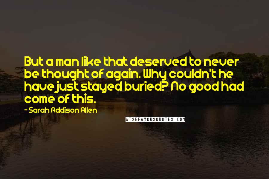 Sarah Addison Allen Quotes: But a man like that deserved to never be thought of again. Why couldn't he have just stayed buried? No good had come of this.