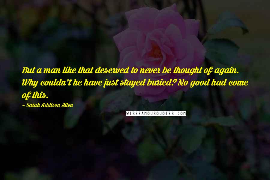 Sarah Addison Allen Quotes: But a man like that deserved to never be thought of again. Why couldn't he have just stayed buried? No good had come of this.