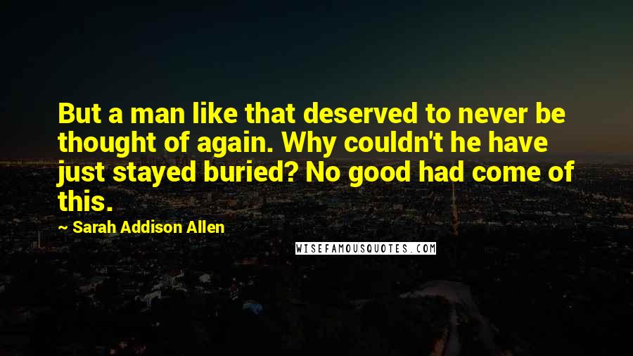 Sarah Addison Allen Quotes: But a man like that deserved to never be thought of again. Why couldn't he have just stayed buried? No good had come of this.