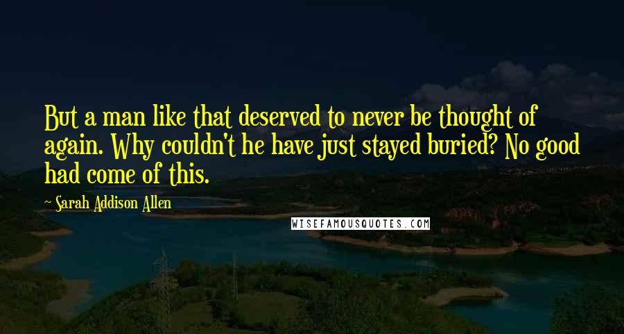 Sarah Addison Allen Quotes: But a man like that deserved to never be thought of again. Why couldn't he have just stayed buried? No good had come of this.